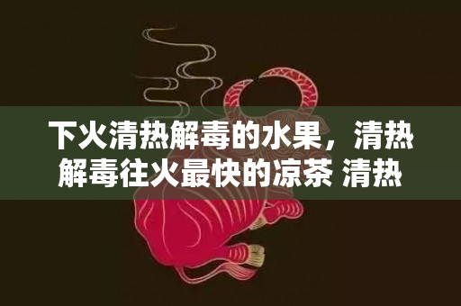 下火清热解毒的水果，清热解毒往火最快的凉茶 清热解毒往火最快的汤