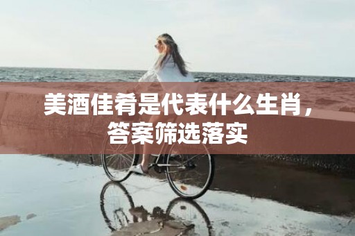 美酒佳肴是代表什么生肖，答案筛选落实