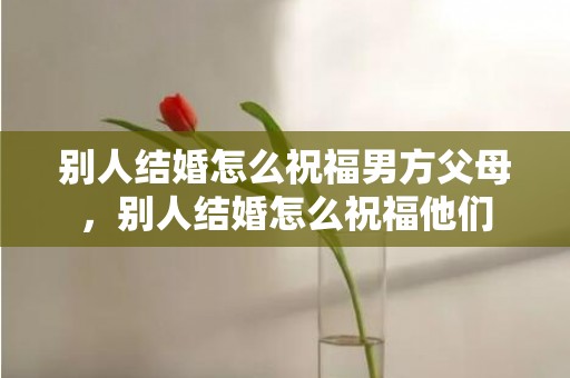 别人结婚怎么祝福男方父母，别人结婚怎么祝福他们