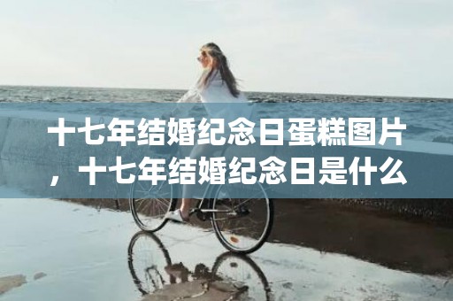 十七年结婚纪念日蛋糕图片，十七年结婚纪念日是什么婚(婚姻17年属于什么婚)