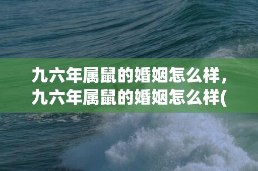 九六年属鼠的婚姻怎么样，九六年属鼠的婚姻怎么样(九六年属鼠和九八年属虎搭吗)