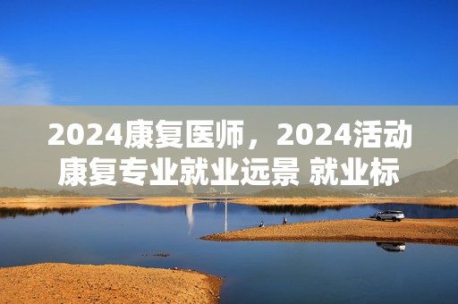 2024康复医师，2024活动康复专业就业远景 就业标的目的有哪些