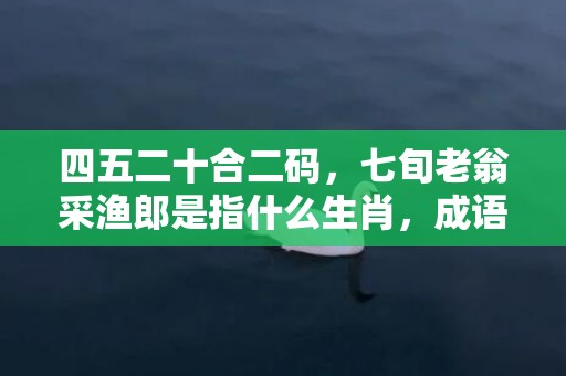 四五二十合二码，七旬老翁采渔郎是指什么生肖，成语解释落实