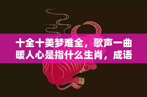 十全十美梦难全，歌声一曲暖人心是指什么生肖，成语解释落实