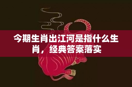 今期生肖出江河是指什么生肖，经典答案落实