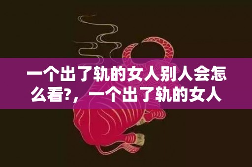 一个出了轨的女人别人会怎么看?，一个出了轨的女人还能回头吗（永远无法回头）