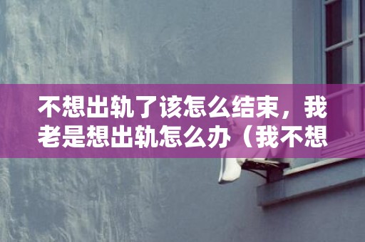 不想出轨了该怎么结束，我老是想出轨怎么办（我不想出轨怎么办）