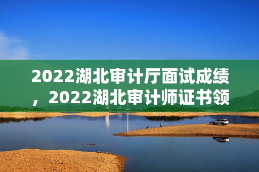 2022湖北审计厅面试成绩，2022湖北审计师证书领取时间和地点