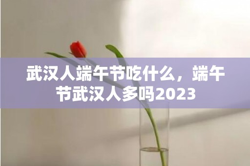 武汉人端午节吃什么，端午节武汉人多吗2023