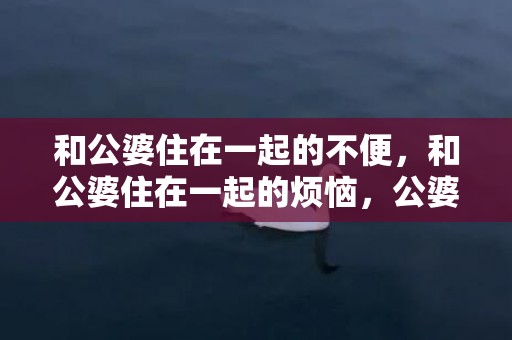 和公婆住在一起的不便，和公婆住在一起的烦恼，公婆非要和我们一起住 心很烦