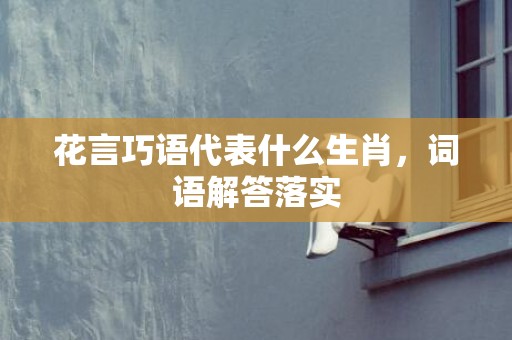 花言巧语代表什么生肖，词语解答落实