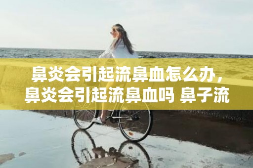 鼻炎会引起流鼻血怎么办，鼻炎会引起流鼻血吗 鼻子流血是鼻炎引起的吗