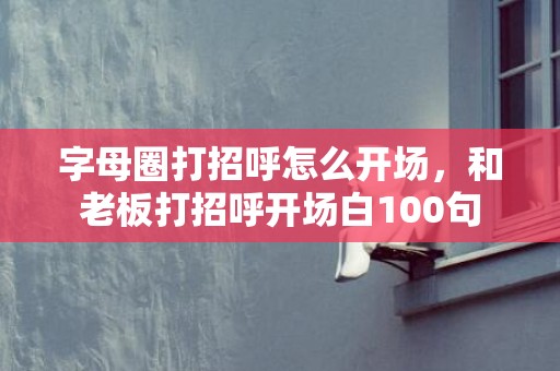 字母圈打招呼怎么开场，和老板打招呼开场白100句