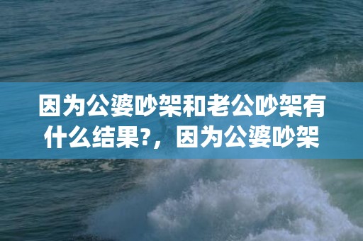 因为公婆吵架和老公吵架有什么结果?，因为公婆吵架和老公吵架有什么结果嘛(因为公婆想和老公离婚)