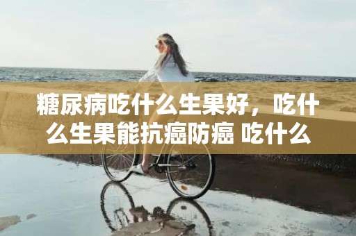 糖尿病吃什么生果好，吃什么生果能抗癌防癌 吃什么生果能抗癌防癌