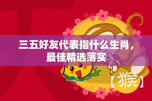 三五好友代表指什么生肖，最佳精选落实