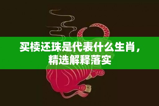 买椟还珠是代表什么生肖，精选解释落实