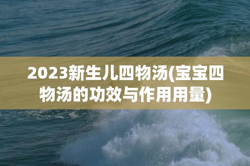 2023新生儿四物汤(宝宝四物汤的功效与作用用量)