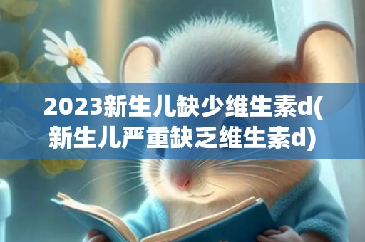 2023新生儿缺少维生素d(新生儿严重缺乏维生素d)