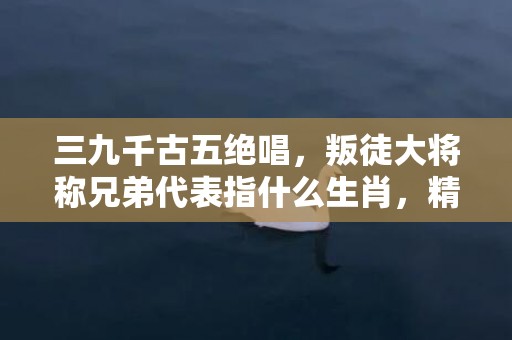 三九千古五绝唱，叛徒大将称兄弟代表指什么生肖，精选答案落实