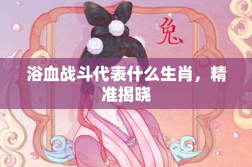 浴血战斗代表什么生肖，精准揭晓