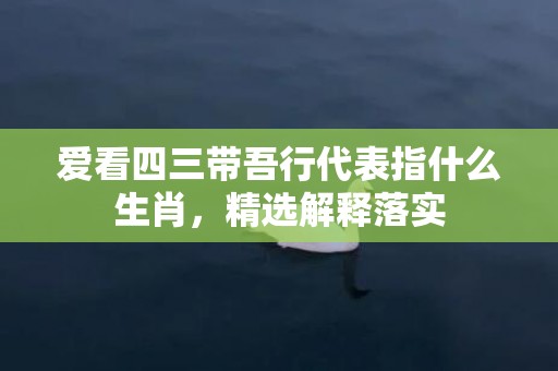 爱看四三带吾行代表指什么生肖，精选解释落实