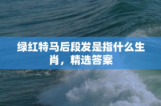 绿红特马后段发是指什么生肖，精选答案