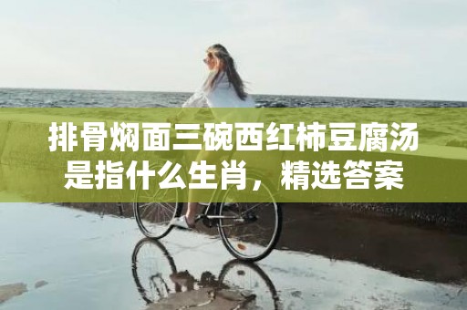 排骨焖面三碗西红柿豆腐汤是指什么生肖，精选答案