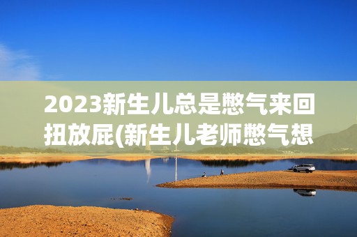 2023新生儿总是憋气来回扭放屁(新生儿老师憋气想要放屁放不出来的感觉)