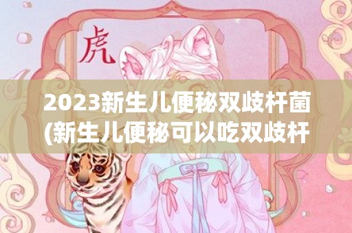 2023新生儿便秘双歧杆菌(新生儿便秘可以吃双歧杆菌)