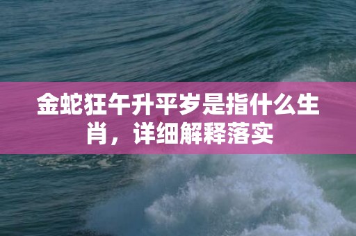 金蛇狂午升平岁是指什么生肖，详细解释落实