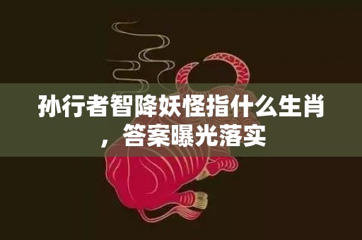 孙行者智降妖怪指什么生肖，答案曝光落实