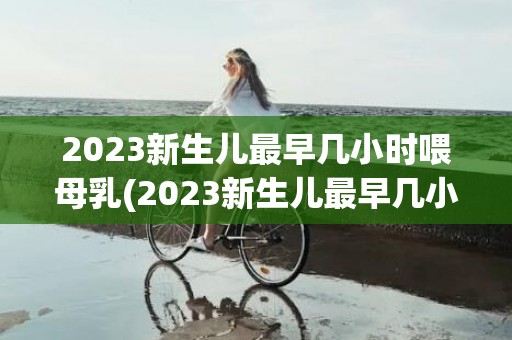 2023新生儿最早几小时喂母乳(2023新生儿最早几小时喂母乳正常)