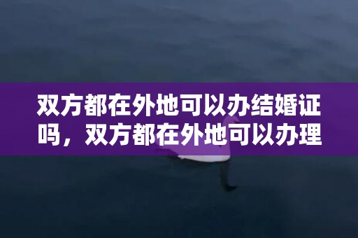 双方都在外地可以办结婚证吗，双方都在外地可以办理离婚吗？两人不在一个城市可以离婚吗