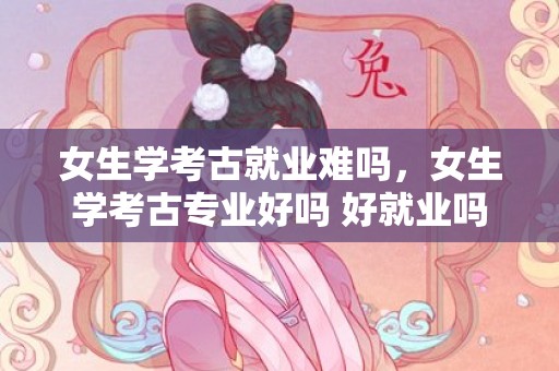 女生学考古就业难吗，女生学考古专业好吗 好就业吗