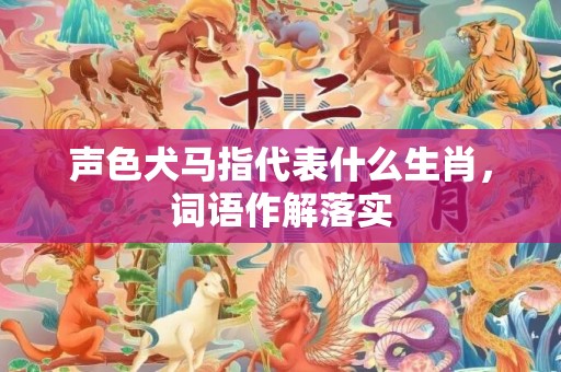 声色犬马指代表什么生肖，词语作解落实