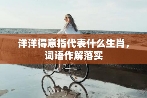 洋洋得意指代表什么生肖，词语作解落实