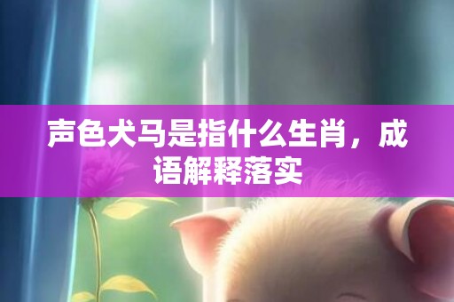 声色犬马是指什么生肖，成语解释落实