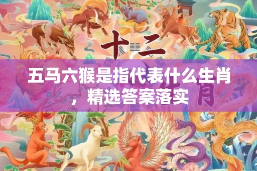 五马六猴是指代表什么生肖，精选答案落实