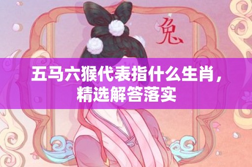 五马六猴代表指什么生肖，精选解答落实