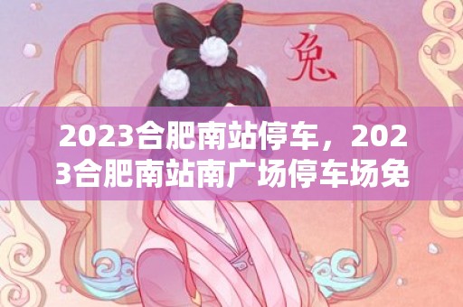 2023合肥南站停车，2023合肥南站南广场停车场免费开放时间及停车位数量