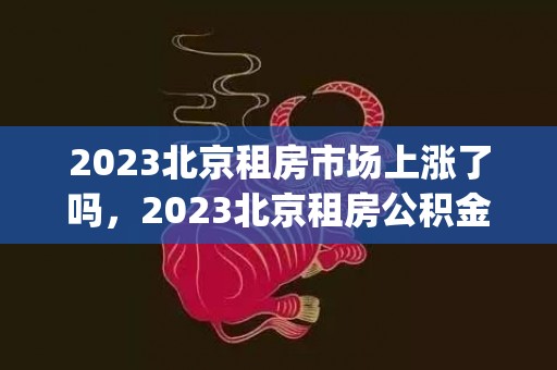 2023北京租房市场上涨了吗，2023北京租房公积金提取额度是多少(最新标准)