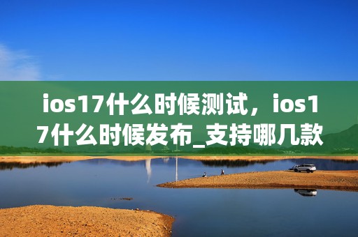 ios17什么时候测试，ios17什么时候发布_支持哪几款机型