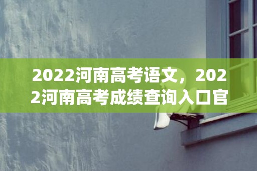 2022河南高考语文，2022河南高考成绩查询入口官网(录取分数线+填报志愿时间)