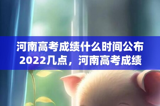 河南高考成绩什么时间公布2022几点，河南高考成绩什么时间公布2022(附查询入口)