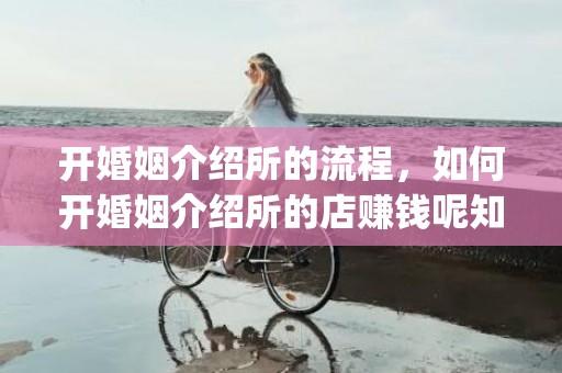 开婚姻介绍所的流程，如何开婚姻介绍所的店赚钱呢知乎(婚介所赚钱模式)