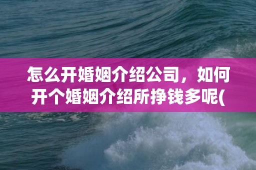 怎么开婚姻介绍公司，如何开个婚姻介绍所挣钱多呢(开一家婚姻介绍所需要多少钱)