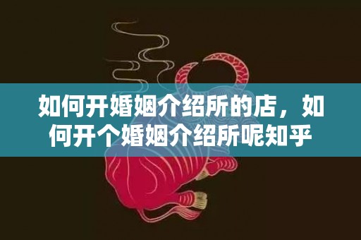 如何开婚姻介绍所的店，如何开个婚姻介绍所呢知乎