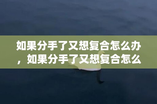 如果分手了又想复合怎么办，如果分手了又想复合怎么办(失恋了想复合怎么办)