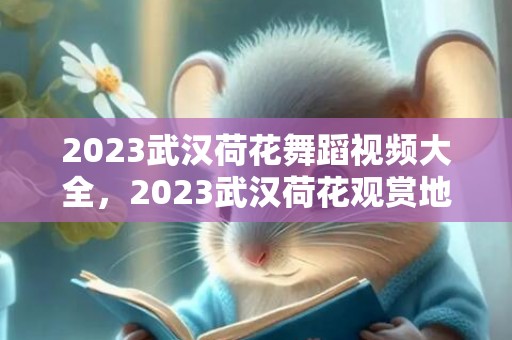 2023武汉荷花舞蹈视频大全，2023武汉荷花观赏地点有哪些 2023武汉赏荷地图